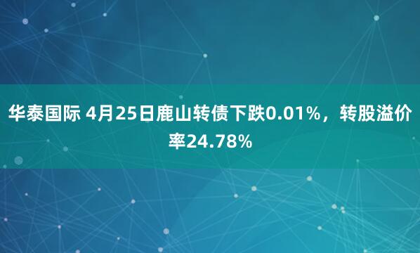 华泰国际 4月25日鹿山转债下跌0.01%，转股溢价率24.78%
