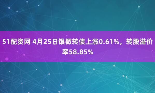 51配资网 4月25日银微转债上涨0.61%，转股溢价率58.85%