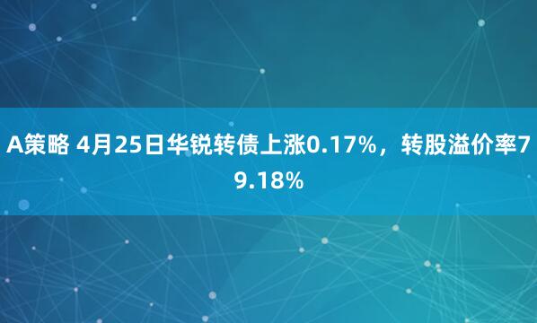 A策略 4月25日华锐转债上涨0.17%，转股溢价率79.18%