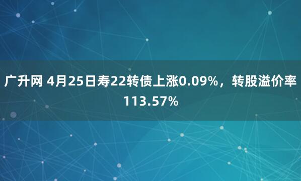 广升网 4月25日寿22转债上涨0.09%，转股溢价率113.57%