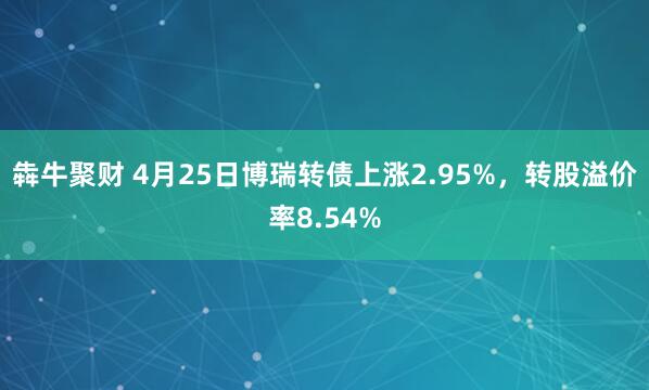 犇牛聚财 4月25日博瑞转债上涨2.95%，转股溢价率8.54%