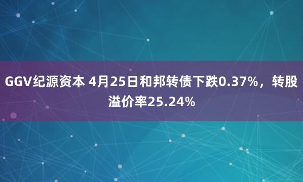 GGV纪源资本 4月25日和邦转债下跌0.37%，转股溢价率25.24%