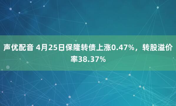 声优配音 4月25日保隆转债上涨0.47%，转股溢价率38.37%