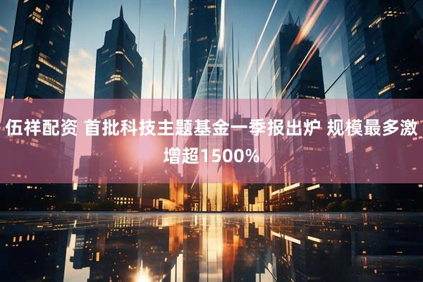 伍祥配资 首批科技主题基金一季报出炉 规模最多激增超1500%