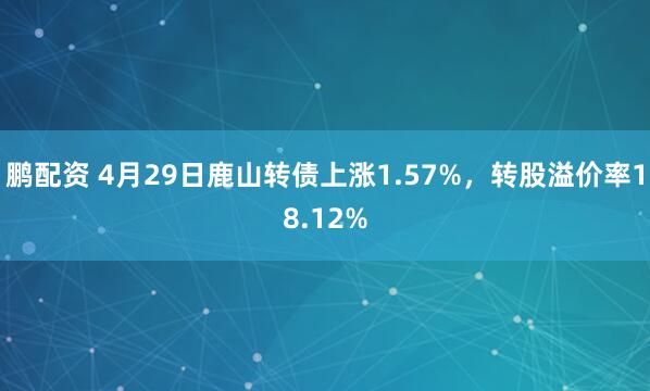 鹏配资 4月29日鹿山转债上涨1.57%，转股溢价率18.12%