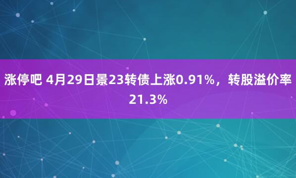 涨停吧 4月29日景23转债上涨0.91%，转股溢价率21.3%