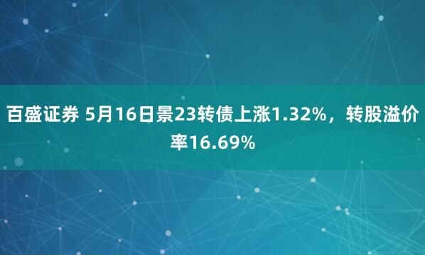 百盛证券 5月16日景23转债上涨1.32%，转股溢价率16.69%
