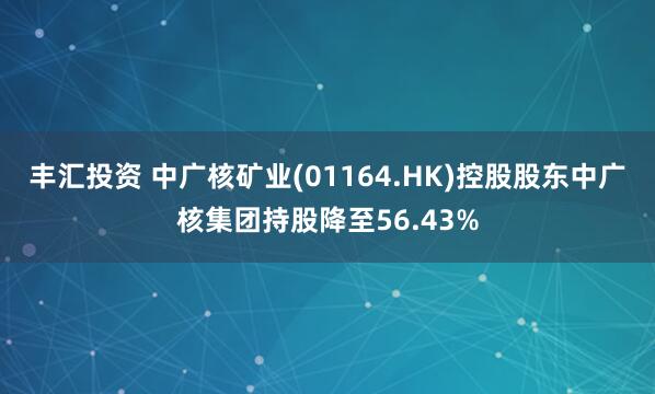 丰汇投资 中广核矿业(01164.HK)控股股东中广核集团持股降至56.43%