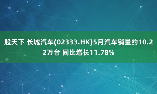 股天下 长城汽车(02333.HK)5月汽车销量约10.22万台 同比增长11.78%