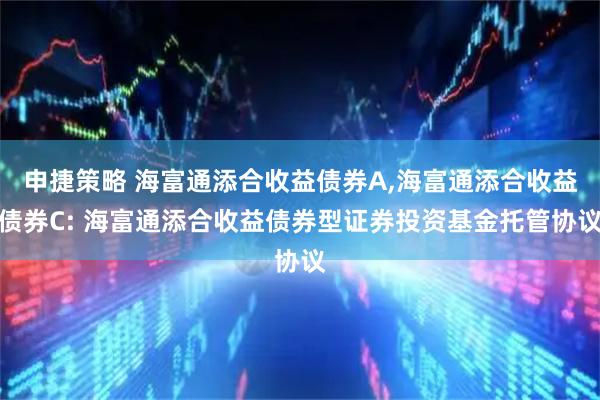 申捷策略 海富通添合收益债券A,海富通添合收益债券C: 海富通添合收益债券型证券投资基金托管协议