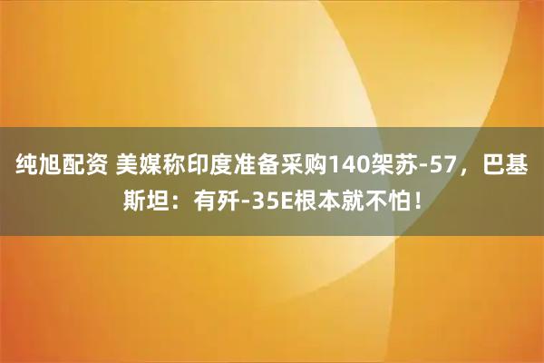 纯旭配资 美媒称印度准备采购140架苏-57，巴基斯坦：有歼-35E根本就不怕！