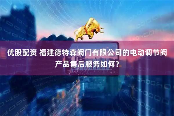 优股配资 福建德特森阀门有限公司的电动调节阀产品售后服务如何？