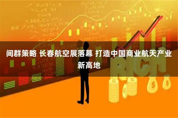 间群策略 长春航空展落幕 打造中国商业航天产业新高地