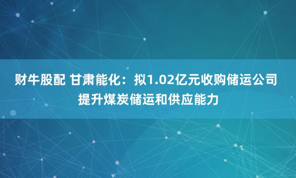 财牛股配 甘肃能化：拟1.02亿元收购储运公司 提升煤炭储运和供应能力