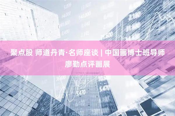 聚点股 师道丹青·名师座谈 | 中国画博士班导师廖勤点评画展