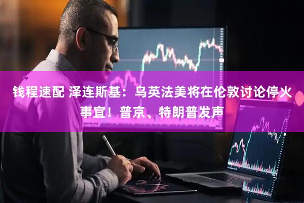钱程速配 泽连斯基：乌英法美将在伦敦讨论停火事宜！普京、特朗普发声
