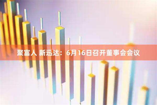 聚富人 新迅达：6月16日召开董事会会议