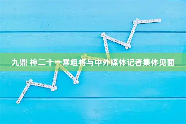 九鼎 神二十一乘组将与中外媒体记者集体见面