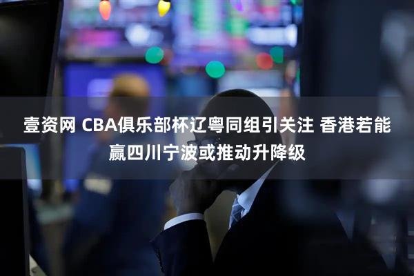 壹资网 CBA俱乐部杯辽粤同组引关注 香港若能赢四川宁波或推动升降级