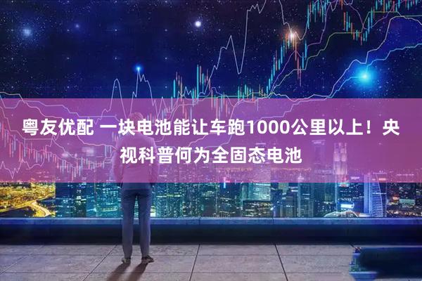 粤友优配 一块电池能让车跑1000公里以上！央视科普何为全固态电池