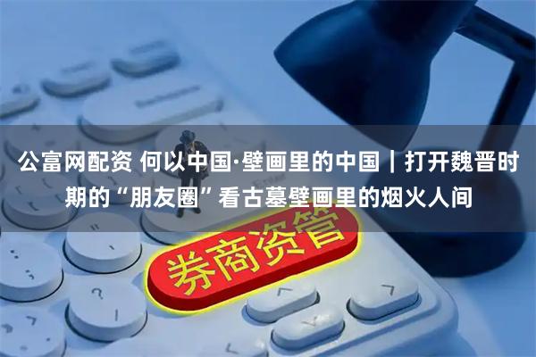 公富网配资 何以中国·壁画里的中国｜打开魏晋时期的“朋友圈”看古墓壁画里的烟火人间