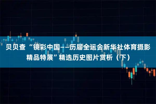 贝贝查 “镜彩中国——历届全运会新华社体育摄影精品特展”精选历史图片赏析（下）