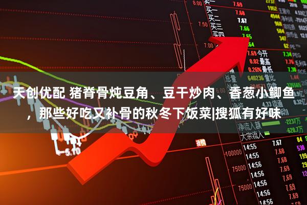 天创优配 猪脊骨炖豆角、豆干炒肉、香葱小鲫鱼，那些好吃又补骨的秋冬下饭菜|搜狐有好味