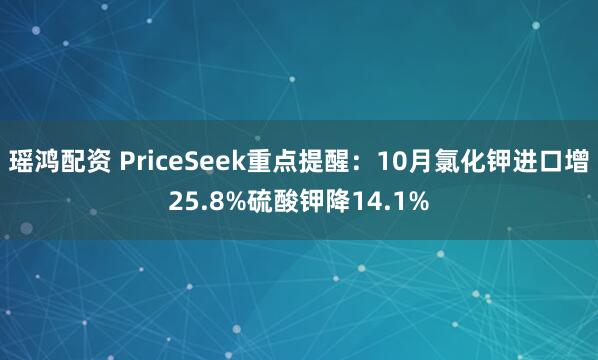 瑶鸿配资 PriceSeek重点提醒：10月氯化钾进口增25.8%硫酸钾降14.1%
