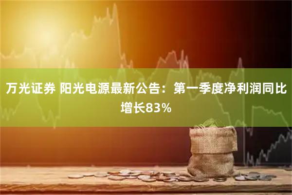 万光证券 阳光电源最新公告：第一季度净利润同比增长83%