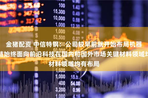 金猪配资 中信特钢：公司较早前就开始布局机器人产业链始终面向前沿科技在国内和国外市场关键材料领域均有布局
