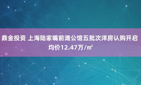 鼎金投资 上海陆家嘴前滩公馆五批次洋房认购开启 均价12.47万/㎡