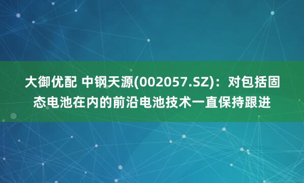 大御优配 中钢天源(002057.SZ)：对包括固态电池在内的前沿电池技术一直保持跟进