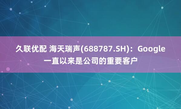 久联优配 海天瑞声(688787.SH)：Google一直以来是公司的重要客户