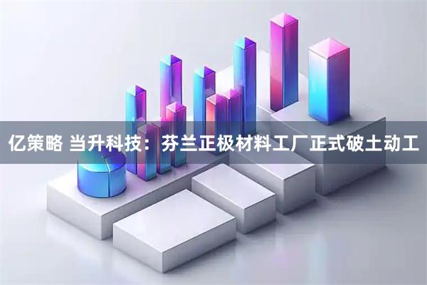 亿策略 当升科技:芬兰正极材料工厂正式破土动工