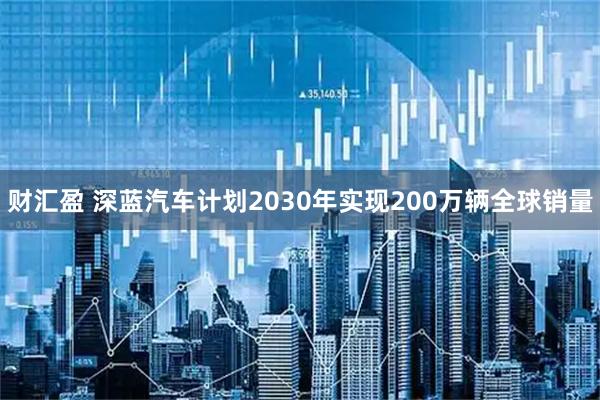财汇盈 深蓝汽车计划2030年实现200万辆全球销量