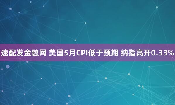 速配发金融网 美国5月CPI低于预期 纳指高开0.33%