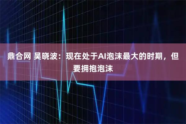鼎合网 吴晓波：现在处于AI泡沫最大的时期，但要拥抱泡沫