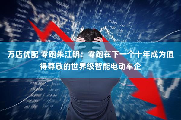 万店优配 零跑朱江明：零跑在下一个十年成为值得尊敬的世界级智能电动车企