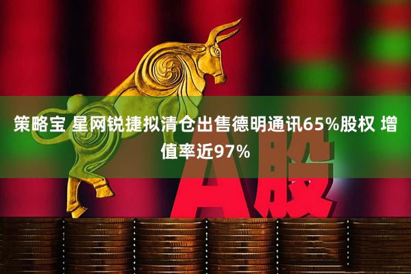 策略宝 星网锐捷拟清仓出售德明通讯65%股权 增值率近97%