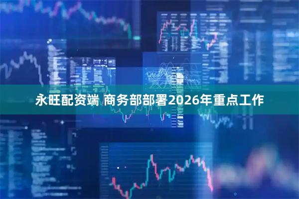 永旺配资端 商务部部署2026年重点工作