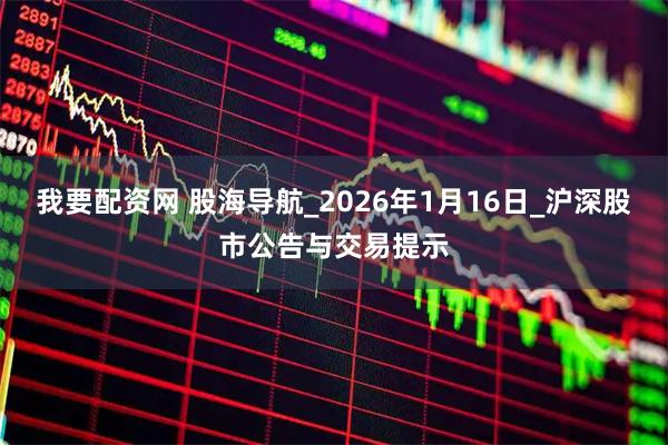 我要配资网 股海导航_2026年1月16日_沪深股市公告与交易提示