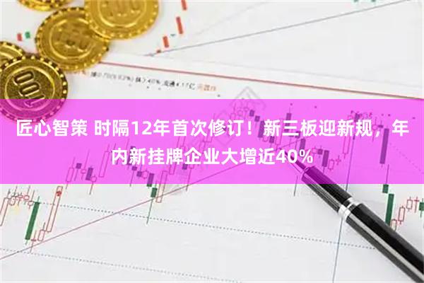 匠心智策 时隔12年首次修订!新三板迎新规,年内新挂牌企业大增近40%