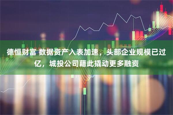 德恒财富 数据资产入表加速，头部企业规模已过亿，城投公司藉此撬动更多融资