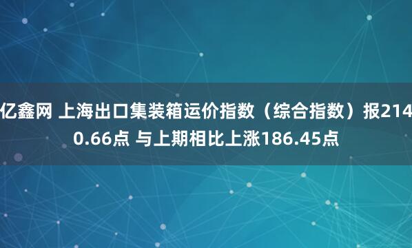 亿鑫网 上海出口集装箱运价指数（综合指数）报2140.66点 与上期相比上涨186.45点
