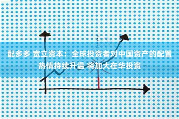 配多多 宽立资本:全球投资者对中国资产的配置热情持续升温 将加大在华投资