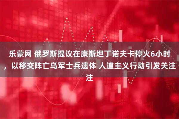 乐蒙网 俄罗斯提议在康斯坦丁诺夫卡停火6小时,以移交阵亡乌军士兵遗体 人道主义行动引发关注