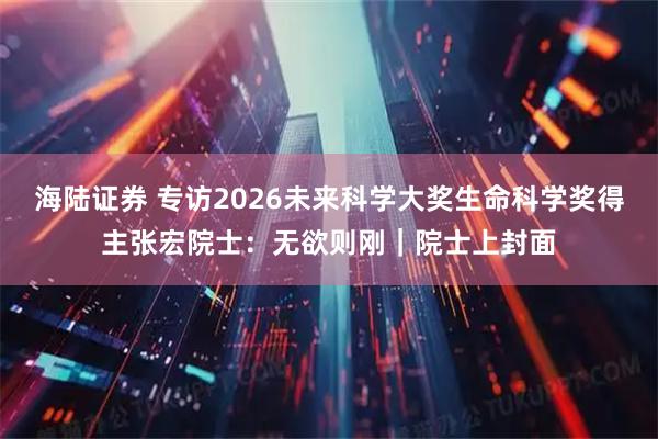 海陆证券 专访2026未来科学大奖生命科学奖得主张宏院士：无欲则刚｜院士上封面