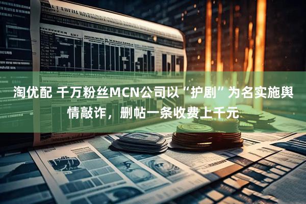 淘优配 千万粉丝MCN公司以“护剧”为名实施舆情敲诈，删帖一条收费上千元