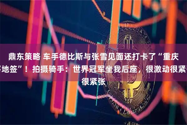 鼎东策略 车手德比斯与张雪见面还打卡了“重庆落地签”！拍摄骑手：世界冠军坐我后座，很激动很紧张