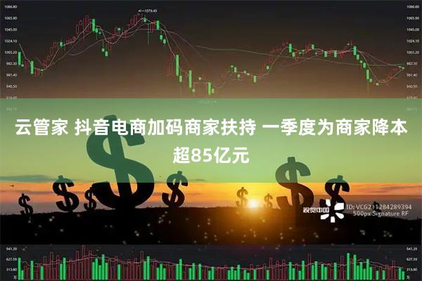云管家 抖音电商加码商家扶持 一季度为商家降本超85亿元